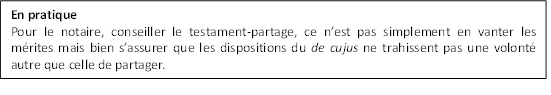 En pratique
Pour le notaire, conseiller le testament-partage, ce n’est pas simplement en vanter les mérites mais bien s’assurer que les dispositions du de cujus ne trahissent pas une volonté autre que celle de partager.